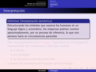 Sintaxis
                                 Introducción
                                                Estructura
                    Niveles de representación
                                                Semántica
                 Representación conocimiento
                                                Uso


Interpretación

  Deﬁnition (Interpretación semántica)
  Estructurando los símbolos que usamos los humanos en un
  lenguaje lógico y axiomático, las máquinas podrían concluir
  aproximadamente, por un proceso de inferencia, lo que una
  persona haría en circunstancias parecidas

  Para eso necesitamos una ontología: expresiones en un lenguaje de
  representación del conocimiento (KR) para modelar
      el mundo
      sus entidades
      las relaciones existentes entre ellas
  y mapear las expresiones del lenguaje con la ontología.

                                   @mrebollo    Ontologías
 