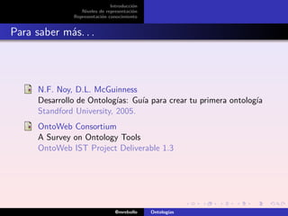 Introducción
                  Niveles de representación
               Representación conocimiento


Para saber más. . .



      N.F. Noy, D.L. McGuinness
      Desarrollo de Ontologías: Guía para crear tu primera ontología
      Standford University, 2005.
      OntoWeb Consortium
      A Survey on Ontology Tools
      OntoWeb IST Project Deliverable 1.3




                                 @mrebollo    Ontologías
 