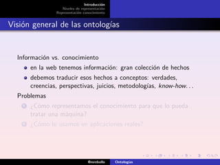 Introducción
                    Niveles de representación
                 Representación conocimiento


Visión general de las ontologías


  Información vs. conocimiento
        en la web tenemos información: gran colección de hechos
        debemos traducir esos hechos a conceptos: verdades,
        creencias, perspectivas, juicios, metodologías, know-how. . .
  Problemas
    1   ¿Cómo representamos el conocimiento para que lo pueda
        tratar una máquina?
    2   ¿Cómo lo usamos en aplicaciones reales?




                                   @mrebollo    Ontologías
 