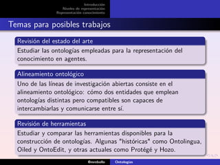 Introducción
                   Niveles de representación
                Representación conocimiento


Temas para posibles trabajos
  Revisión del estado del arte
  Estudiar las ontologías empleadas para la representación del
  conocimiento en agentes.

  Alineamiento ontológico
  Uno de las líneas de investigación abiertas consiste en el
  alineamiento ontológico: cómo dos entidades que emplean
  ontologías distintas pero compatibles son capaces de
  intercambiarlas y comunicarse entre sí.

  Revisión de herramientas
  Estudiar y comparar las herramientas disponibles para la
  construcción de ontologías. Algunas "históricas" como Ontolingua,
  Oiled y OntoEdit, y otras actuales como Protégé y Hozo.
                                  @mrebollo    Ontologías
 