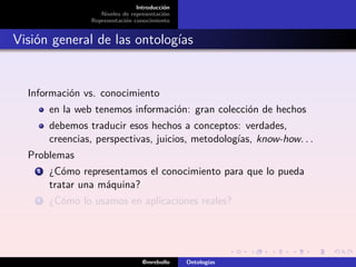 Introducción
                    Niveles de representación
                 Representación conocimiento


Visión general de las ontologías


  Información vs. conocimiento
        en la web tenemos información: gran colección de hechos
        debemos traducir esos hechos a conceptos: verdades,
        creencias, perspectivas, juicios, metodologías, know-how. . .
  Problemas
    1   ¿Cómo representamos el conocimiento para que lo pueda
        tratar una máquina?
    2   ¿Cómo lo usamos en aplicaciones reales?




                                   @mrebollo    Ontologías
 