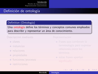 Introducción
                     Niveles de representación
                  Representación conocimiento


Deﬁnición de ontología

  Deﬁnition (Ontología)
  Una ontología deﬁne los términos y conceptos comunes empleados
  para describir y representar un área de conocimiento.

 Descripción mediante                              Representación
     clases                                               frases que combinan la
     instancias                                           terminología para expresar
                                                          relaciones entre los
     relaciones
                                                          términos
     propiedades
                                                          estas frases aportan
     funciones/procesos                                   signiﬁcado.
     restricciones

                                    @mrebollo    Ontologías
 