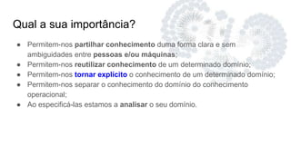 Qual a sua importância?
● Permitem-nos partilhar conhecimento duma forma clara e sem
ambiguidades entre pessoas e/ou máquinas;
● Permitem-nos reutilizar conhecimento de um determinado domínio;
● Permitem-nos tornar explícito o conhecimento de um determinado domínio;
● Permitem-nos separar o conhecimento do domínio do conhecimento
operacional;
● Ao especificá-las estamos a analisar o seu domínio.
 