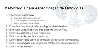 Metodologia para especificação de Ontologias
1. Especificar o domínio:
a. Para que é que vamos usá-la?
b. A que perguntas deve dar resposta?
c. Quem vai usá-la e mantê-la?
2. Considerar a utilização de ontologias já existentes;
3. Enumerar os termos mais importantes do domínio;
4. Definir as classes e a sua hierarquia;
5. Definir os atributos de cada classe;
6. Definir restrições sobre os atributos: vocabulários controlados;
7. Definir as relações que se podem estabelecer entre indivíduos;
8. Definir os Indivíduos.
 