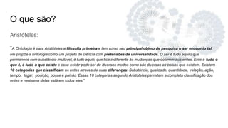 O que são?
Aristóteles:
“A Ontologia é para Aristóteles a filosofia primeira e tem como seu principal objeto de pesquisa o ser enquanto tal,
ele propõe a ontologia como um projeto de ciência com pretensões de universalidade. O ser é tudo aquilo que
permanece com substância imutável, é tudo aquilo que fica indiferente às mudanças que ocorrem aos entes. Ente é tudo o
que é, é tudo o que existe e esse existir pode ser de diversos modos como são diversas as coisas que existem. Existem
10 categorias que classificam os entes através de suas diferenças: Substância, qualidade, quantidade, relação, ação,
tempo, lugar, posição, posse e paixão. Essas 10 categorias segundo Aristóteles permitem a completa classificação dos
entes e nenhuma delas está em todos eles.”
 