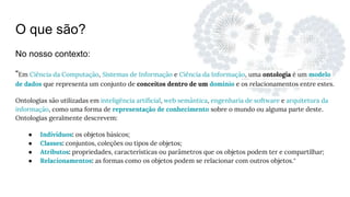 O que são?
No nosso contexto:
“Em Ciência da Computação, Sistemas de Informação e Ciência da Informação, uma ontologia é um modelo
de dados que representa um conjunto de conceitos dentro de um domínio e os relacionamentos entre estes.
Ontologias são utilizadas em inteligência artificial, web semântica, engenharia de software e arquitetura da
informação, como uma forma de representação de conhecimento sobre o mundo ou alguma parte deste.
Ontologias geralmente descrevem:
● Indivíduos: os objetos básicos;
● Classes: conjuntos, coleções ou tipos de objetos;
● Atributos: propriedades, características ou parâmetros que os objetos podem ter e compartilhar;
● Relacionamentos: as formas como os objetos podem se relacionar com outros objetos.”
 