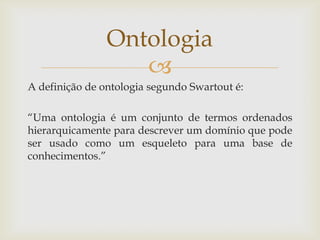 
A definição de ontologia segundo Swartout é:
“Uma ontologia é um conjunto de termos ordenados
hierarquicamente para descrever um domínio que pode
ser usado como um esqueleto para uma base de
conhecimentos.”
Ontologia
 