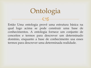 
Então Uma ontologia provê uma estrutura básica na
qual logo acima se pode construir uma base de
conhecimentos. A ontologia fornece um conjunto de
conceitos e termos para descrever um determinado
domínio, enquanto a base de conhecimento usa esses
termos para descrever uma determinada realidade.
Ontologia
 