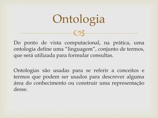 
Do ponto de vista computacional, na prática, uma
ontologia define uma “linguagem”, conjunto de termos,
que será utilizada para formular consultas.
Ontologias são usadas para se referir a conceitos e
termos que podem ser usados para descrever alguma
área do conhecimento ou construir uma representação
desse.
Ontologia
 