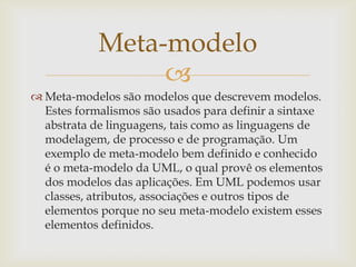 
 Meta-modelos são modelos que descrevem modelos.
Estes formalismos são usados para definir a sintaxe
abstrata de linguagens, tais como as linguagens de
modelagem, de processo e de programação. Um
exemplo de meta-modelo bem definido e conhecido
é o meta-modelo da UML, o qual provê os elementos
dos modelos das aplicações. Em UML podemos usar
classes, atributos, associações e outros tipos de
elementos porque no seu meta-modelo existem esses
elementos definidos.
Meta-modelo
 