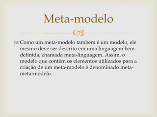 
 Como um meta-modelo também é um modelo, ele
mesmo deve ser descrito em uma linguagem bem
definida, chamada meta-linguagem. Assim, o
modelo que contém os elementos utilizados para a
criação de um meta-modelo é denominado meta-
meta-modelo.
Meta-modelo
 