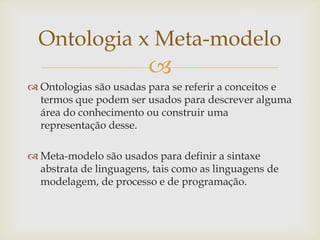 
 Ontologias são usadas para se referir a conceitos e
termos que podem ser usados para descrever alguma
área do conhecimento ou construir uma
representação desse.
 Meta-modelo são usados para definir a sintaxe
abstrata de linguagens, tais como as linguagens de
modelagem, de processo e de programação.
Ontologia x Meta-modelo
 