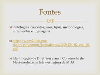 
 Ontologias: conceitos, usos, tipos, metodologias,
ferramentas e linguagens.
 http://www2.dbd.puc-
rio.br/pergamum/tesesabertas/0024134_02_cap_04.
pdf
 Identificação de Diretrizes para a Construção de
Meta-modelos na Infra-estrutura de MDA
Fontes
 