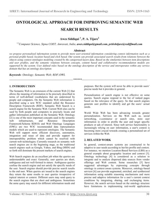 IJRET: International Journal of Research in Engineering and Technology ISSN: 2319-1163
__________________________________________________________________________________________
Volume: 02 Issue: 01 | Jan-2013, Available @ http://www.ijret.org 30
ONTOLOGICAL APPROACH FOR IMPROVING SEMANTIC WEB
SEARCH RESULTS
Awes Siddiqui 1
, P. A. Tijare2
1,2
Computer Science, Sipna COET, Amravati, India, awes.siddiqui@gmail.com, pritishtijare@rediffmail.com
Abstract
we propose personalized information system to provide more user-oriented information considering context information such as a
personal profile based, location based and click based. Our system can provide associated search results from relations between the
objects using context ontologies modeling created by the categorized layers data. Based on the similarities between item descriptions
and user profiles, and the semantic relations between concepts, content based and collaborative recommendation models are
supported by the system. User defined rules based on the ontology description of the service and interoperates within any service
domain that has an ontology description.
Keywords- Ontology; Semantic Web; RDF;OWL
-------------------------------------------------------------------******---------------------------------------------------------------------
1. INTRODUCTION
The Semantic Web is an extension of the current Web [1] that
allows the meaning of information to be precisely described in
terms of well-defined vocabularies that are understood by
people and computers. On the Semantic Web information is
described using a new W3C standard called the Resource
Description Framework (RDF). Semantic Web Search is a
search engine for the Semantic Web. Current Web sites can be
used by both people and computers to precisely locate and
gather information published on the Semantic Web. Ontology
[2] is one of the most important concepts used in the semantic
web infrastructure, and Resource Description
Framework/Schema RDF(S) and Web Ontology Languages
(OWL) are two W3C recommended data representation
models which are used to represent ontologies. The Semantic
Web will support more efficient discovery, automation,
integration and reuse of data and provide support for
interoperability problem which cannot be resolved with
current web technologies. Currently research on semantic web
search engines are in the beginning stage, as the traditional
search engines such as Google, Yahoo, and Bing (MSN) and
so forth still dominate the present markets of search engines.
Web Search engines do an excellent job when the queries are
understandable and exact. Generally, user queries are short,
ambiguous and not well-formed in nature. Ambiguous queries
confuse the search engine and not satisfy the specific needs of
the user. Search engines should provide precise search results
to the end user. When queries are issued to the search engines
they return the same results to user queries irrespective of
topical interest or context. Different users may send query to
the search engines that are short and ambiguous. Sometimes
the same query may search for different information needs and
purposes. But the system will never be able to provide users‟
precise needs but it provides in general.
Personalization of search engine is not effective on some
queries. Search engine respond to the list of ranked pages
based on the relevance of the query. So that search engines
generate user profiles to identify and get the users‟ actual
needs.
World Wide Web has been advancing towards greater
personalization. Services on the Web such as, social
networking, e-commerce or search sites, store user
information in order to profile the user and target specific
products or ads of interest. Since web service functionality is
increasingly relying on user information, a user's context is
becoming more crucial towards creating a personalized set of
services within the Web.
2. RELATED WORK
In general, context-aware systems are constructed to be
adaptive to user needs according to her/his profile and context.
For instance, we mention Location-Based Services (LBS) as a
general example about geographic location and context [3].
Ontology technology [4] is considered as a solution to
integrate and to analyze dispersed data sources from vender
offerings and Web content. Some researches [5] have
suggested advantages by expressing concepts through
ontology in context aware systems. Moreover, ontology-based
services [6] can provide augmented, enriched, and synthesized
information using suitable reasoning mechanisms and more
precise and adaptive information for a user‟s current context
conditions by integrating, sharing, and exchanging items.
However, the search services based on the ontology structure
have limitations in implementing real-world applications
 