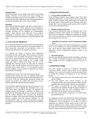IJRET: International Journal of Research in Engineering and Technology ISSN: 2319-1163
__________________________________________________________________________________________
Volume: 02 Issue: 01 | Jan-2013, Available @ http://www.ijret.org 32
Modularization:
Modular ontologies are a prerequisite for effective knowledge
sharing. However, if the source and target ontology are
modeled using different styles (such as property- vs. relation-
centric), the user faces difficulties when choosing fragments to
be imported. Modeling style of the various modules.
Matching:
Most Ontology Matching (OM) tools deliver simple entity-to-
entity correspondences. When applying lexical methods on
names of entities, they ignore matching of complex structures.
Complex matching can be mediated by correspondence
patterns, which however most OM tools do not support.
Attempting to transform, prior to matching, ontology to its
variant using transformation patterns, could thus help the OM
tools.
4. ANALYSIS OF PROBLEM
The existing profile-based [7] personalized search approaches
are not consistent when compared to click-based method. To
allow large-scale assessment of personalized search, an
evaluation framework was developed on query logs.
It is difficult for clients to discover more appropriate
information for their search query. This is because of increase
of maximum users of internet and amount of web pages. It
takes time to search results for users‟ particular needs. To get
relevant information users should go for a public search
engine and need to submit their query. But this is also
rendering most irrelevant results. So users may be confused
with the results and the problem arises here because of not
providing users‟ actual needs in a well formed structure.
Previous methods are not accurate in capturing user interest
and profiling is not reliable.
The differences between our work and existing works are:
Existing works require the users' to manually define their
location preferences explicitly (with latitude-longitude pairs or
text form). With the automatically generated content and
location user profiles, our method does not require users to
explicitly define their location interest manually.
The conceptual relationship between the documents has to be
represented in order to identify the information that a user
wants from those represented concepts. To represent the
semantic relation, the ontology is used here. To build a user
profile [8], the Web pages that the user visited are monitored
and the system represents the long-term and short-term
preference weights as the preference ontology after inferring
relevant concepts from the general ontology. At the
recommendation stage, the system recommends documents
according to user preference concepts and document similarity
measure.
5. PROBLEM DEFINITION
 Low precision and high recall
Some Intelligent semantic search engines cannot show their
significant performance in improving precision and lowering
recall. In Ding‟s semantic flash search engine, the resource of
the search engine is based on the top-50 returned results from
Google that is not a semantic search engine, which could be
low precision and high recall [9].
 Identity intention of the user
User intention identification plays an important role in the
intelligent semantic search engine. For example, in chiung-
Hon leon lee introduced a method for analyzing the request
terms to fit user intention, so that the service provided will be
more suitable for the user [10].
 Individual user patterns can be extrapolated to global
users.
In early search engine that offered disambiguation to search
terms. A user could enter in a search term that was ambiguous
(e.g., Java) and the search engine would return a list of
alternatives (coffee, programming language, island in the
South Seas).
 Inaccurate queries.
We have user typically domain specific knowledge. And users
don‟t include all potential Synonyms and variations in the
query, actually user have a problem but aren‟t sure how to
phrase.
6. PROPOSED WORK
The user‟s profile is stored as a Resource Description
Framework (RDF). Content format based on the defined
ontology. Next, users attain results of associated search based
on Google the ontology and database as to the following
process.
(1) The Google search result gives the semantic data after
queries ranking.
(2) The user distance from current location on the
configuration menu, the system operates searches with the
inputted values and the profile with the user information.
(3) The search is executed that the detail information is
queried from the database through the object identifier of
geospatial data after the user‟s preference codes is
extracted from the defined service type ontology.
(4) The click based pattern searching on of context-based
personalized search.
It is important to extract real and dynamic context information
through Web services and sensors and to provide adaptive
information to user‟s preferences. To do this, we need to
implement an available Context aware system in the real-
world by gathering more realistic context information. Also,
this system will include an ontology-based search service with
inference function considering the user‟s history and profile.
 