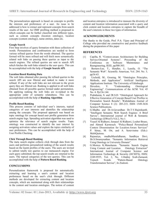 IJRET: International Journal of Research in Engineering and Technology ISSN: 2319-1163
__________________________________________________________________________________________
Volume: 02 Issue: 01 | Jan-2013, Available @ http://www.ijret.org 33
The personalization approach is based on concepts to profile
the interests and preferences of a user. An issue to be
addressed is how to extract and represent concepts from search
results of the user. An OMF profiling method is proposed in
which concepts can be further classified into different types,
such as content concepts (location ontology), location
concepts (content ontology), name entities, dates etc.
Google Search
First Step involves of query formation with these collection of
words. Permutations and combinations are needed to form
various refined queries from the words obtained. The queries
formed will be more refined and will fetch more semantically
related web links on passing these queries as input to the
search engines. The refined queries are sent to search API
which fetches the web links related to the user query. This can
be accomplished with the help of Google Search API.
Location Based Ranking Data
The web links obtained after passing the refined queries to the
search API are now filtered and ranked to make it more
refined. If any of the web links are not relevant to the given
query they are filtered out. Ranking is applied to all web links
obtained from all possible queries formed under permutation.
On applying ranking the web links are re-ranked in the
appropriate order of semantic relatedness. This can be
accomplished with the help of Ranking Algorithm.
Profile Based Ranking
This process consists of individual user‟s interests, topical
categories of user interests and identifies the relationship
among the concepts. The proposed approach was based on
topic ontology for concept based user profile generation from
search engine logs. Spreading activation algorithm was used to
optimize the relevance of search engine results. Topic
ontology was constructed to identify the user interest by
assigning activation values and explore the topics similarity of
user preferences. This can be accomplished with the help of
User Profile Checking.
Click Through Based Ranking
The meta search engine collects click through data from the
users and performs personalized ranking of the search results
based on the learnt profiles of the users. The users are invited
to submit totally test queries to our metasearch engine. For
each query submitted, the top search results are returned to the
users. The topical categories of the test queries. This can be
accomplished with the help of Pattern Based Ranking.
CONCLUSIONS
Personalization framework is proposed for automatically
extracting and learning a user's content and location
preferences based on the user's click through. Different
methods are developed for extracting content and location
concepts, which are maintained along with their relationships
in the content and location ontologies. The notion of content
and location entropies is introduced to measure the diversity of
content and location information associated with a query and
click content and location entropies to capture the breadth of
the user's interests in these two types of information.
ACKNOWLEDGMENTS
Our thanks to the Guide, Prof. P.A. Tijare and Principal of
College who provided me constructive and positive feedback
during the preparation of this paper
REFERENCES
[1] Capilla, R. “Context-aware Architectures for Building
Service-Oriented Systems”. Proceeding of the
Conference on Software Maintenance and
Reengineering, IEEE, pp300-303.
[2] Berners-Lee, T., Hendler, J., Lassila, O. “The
Semantic Web”. Scientific American, Vol. 284. No. 5,
pp34-43.
[3] Uschold, M., Gruning, M. “Ontologies Principles,
Methods, and Application”. Artificial Intelligence
Applications Institute. The University of Edinburgh.
[4] Devedzic, V. “Understanding Ontological
Engineering”. Communications of the ACM. Vol. 45
No. 4. Pp136-144.
[5] Prabaharan, S. and 2R.S.D. “Ontological Approach for
Effective Generation of Concept Based User Profiles to
Personalize Search Results”, Wahidabanu Journal of
Computer Science 8 (2): 205-215, ISSN 1549-3636
Science Publications.
[6] G.Madhu and Dr.A.Govardhan Dr.T.V.Rajinikanth.
“Intelligent Semantic Web Search Engines: A Brief
Survey”, International journal of Web & Semantic
Technology (IJWesT) Vol.2, No.1.
[7] Yousif Al Ridhawi, Ismaeel Al Ridhawi, Loubet Bruno,
and Ahmed Karmouch. “Policy-Based Personalized
Context Dissemination for Location-Aware Services”
P. Sénac, M. Ott, and A. Seneviratne (Eds.):
MobiQuitous.
[8] Rajasurya, mudhuMuralidharan, Sandhiya Devi,
Dr.S.Swamynathan. “Semantic Information Retrieval
Using Ontology in University Domain”.
[9] G.Monica K.Manoharan. "Semantic Search Engine
Using Content and Location Ontology Extraction"
International Journal of Computer Science and
Information Technology & Security (IJCSITS), ISSN:
2249-9555, Vol. 2, No. 1.Ondrej Svab-Zamazal,
Vojtech Svatek. "Pattern-Based Ontology
Transformation Service”, In Znalosti.
 