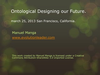 Ontological Designing our Future.

march 25, 2013 San Francisco, California.


Manuel Manga
www.evolutionleader.com




This work created by Manuel Manga is licensed under a Creative
Commons Attribution-ShareAlike 3.0 Unported License.
 
