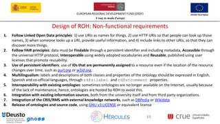 EUROPEAN REGIONAL DEVELOPMENT FUND (ERDF)
A way to make Europe
10
Design of ROH: Non-functional requirements
1. Follow Linked Open Data principles: 1) use URIs as names for things, 2) use HTTP URIs so that people can look up those
names, 3) when someone looks up a URI, provide useful information, and 4) include links to other URIs, so that they can
discover more things.
2. Follow FAIR principles: data must be Findable through a persistent identifier and including metadata, Accessible through
the universal HTTP protocol, Interoperable using widely adopted vocabularies and Reusable, published using user
licenses that promote reusability.
3. Use of persistent identifiers: use of IDs that are permanently assigned to a resource even if the location of the resource
changes over time, such as purl.org or w3id.org.
4. Multilingualism: labels and descriptions of both classes and properties of the ontology should be expressed in English,
Spanish and co-official languages, through rdfs:label and rdfs:comment properties.
5. Interoperability with existing ontologies: sometimes ontologies are no longer available on the Internet, usually because
of the lack of maintenance, hence, ontologies are hosted by ROH to avoid this.
6. Integration with existing information sources, both from the university itself and from third party organizations.
7. Integration of the CRIS/RMS with external knowledge networks, such as DBPedia or Wikidata.
8. Release of ontologies and source code, using GNU v3 LICENSE or equivalent license
 