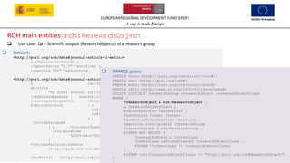 EUROPEAN REGIONAL DEVELOPMENT FUND (ERDF)
A way to make Europe
25
ROH main entities: roh:ResearchObject
❑ Use case: Q8 - Scientific output (ResearchObjects) of a research group
❑ Dataset:
<http://purl.org/roh/data#journal-article-1-metric>
a :PublicationMetric ;
:impactFactor "2.5"^^xsd:float ;
:quartile "Q2"^^xsd:string .
<http://purl.org/roh/data#journal-article-1>
a iao:IAO_0000013 ;
dc:title
"My great journal article" ;
:hasKnowledgeArea uneskos:1203 ;
:correspondingAuthor <http://purl.org/roh/data#investigador-1> ;
bibo:authorList [ a rdf:Seq ;
rdf:_1 <http://purl.org/roh/data#investigador-1> ;
rdf:_2 <http://purl.org/roh/data#investigador-3>
] ;
vivo:dateIssued
[ a vivo:DateTimeValue ;
vivo:dateTime
"2020-04-27T00:00:00"^^xsd:dateTime
] ;
vivo:hasPublicationVenue
<http://purl.org/roh/data#excelent-journal> ;
:hasMetric <http://purl.org/roh/data#journal-article-1-metric> .
❑ SPARQL query:
PREFIX vivo: <http://purl.org/roh/mirror/vivo#>
PREFIX roh: <http://purl.org/roh#>
PREFIX bibo: <http://purl.org/roh/mirror/bibo#>
PREFIX rdfs: <http://www.w3.org/2000/01/rdf-schema#>
SELECT DISTINCT ?researchGroup ?researchObject ?researchObjectClass
WHERE {
?researchObject a roh:ResearchObject ;
a ?researchObjectClass ;
bibo:authorList ?authorList .
?authorList ?order ?author .
?author roh:hasPosition ?position .
?position vivo:relates ?researchGroup .
?researchGroup a roh:ResearchGroup .
FILTER NOT EXISTS {
?researchObject a ?otherClass .
?otherClass rdfs:subClassOf ?researchObjectClass .
FILTER (?otherClass != ?researchObjectClass)
}
FILTER (str(?researchObjectClass) != "http://purl.org/roh#ResearchObject")
}
 