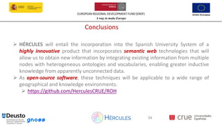 EUROPEAN REGIONAL DEVELOPMENT FUND (ERDF)
A way to make Europe
34
Conclusions
➢ HÉRCULES will entail the incorporation into the Spanish University System of a
highly innovative product that incorporates semantic web technologies that will
allow us to obtain new information by integrating existing information from multiple
nodes with heterogeneous ontologies and vocabularies, enabling greater inductive
knowledge from apparently unconnected data.
➢ As open-source software, these techniques will be applicable to a wide range of
geographical and knowledge environments.
➢ https://github.com/HerculesCRUE/ROH
34
 