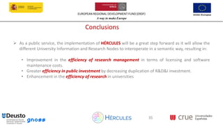 EUROPEAN REGIONAL DEVELOPMENT FUND (ERDF)
A way to make Europe
35
Conclusions
➢ As a public service, the implementation of HÉRCULES will be a great step forward as it will allow the
different University Information and Research Nodes to interoperate in a semantic way, resulting in:
• Improvement in the efficiency of research management in terms of licensing and software
maintenance costs.
• Greater efficiency in public investment by decreasing duplication of R&D&I investment.
• Enhancement in the efficiency of research in universities
35
 