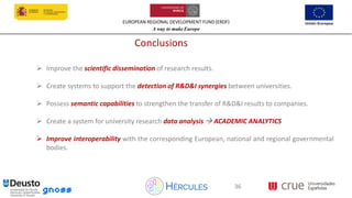 EUROPEAN REGIONAL DEVELOPMENT FUND (ERDF)
A way to make Europe
36
Conclusions
➢ Improve the scientific dissemination of research results.
➢ Create systems to support the detection of R&D&I synergies between universities.
➢ Possess semantic capabilities to strengthen the transfer of R&D&I results to companies.
➢ Create a system for university research data analysis → ACADEMIC ANALYTICS
➢ Improve interoperability with the corresponding European, national and regional governmental
bodies.
36
 