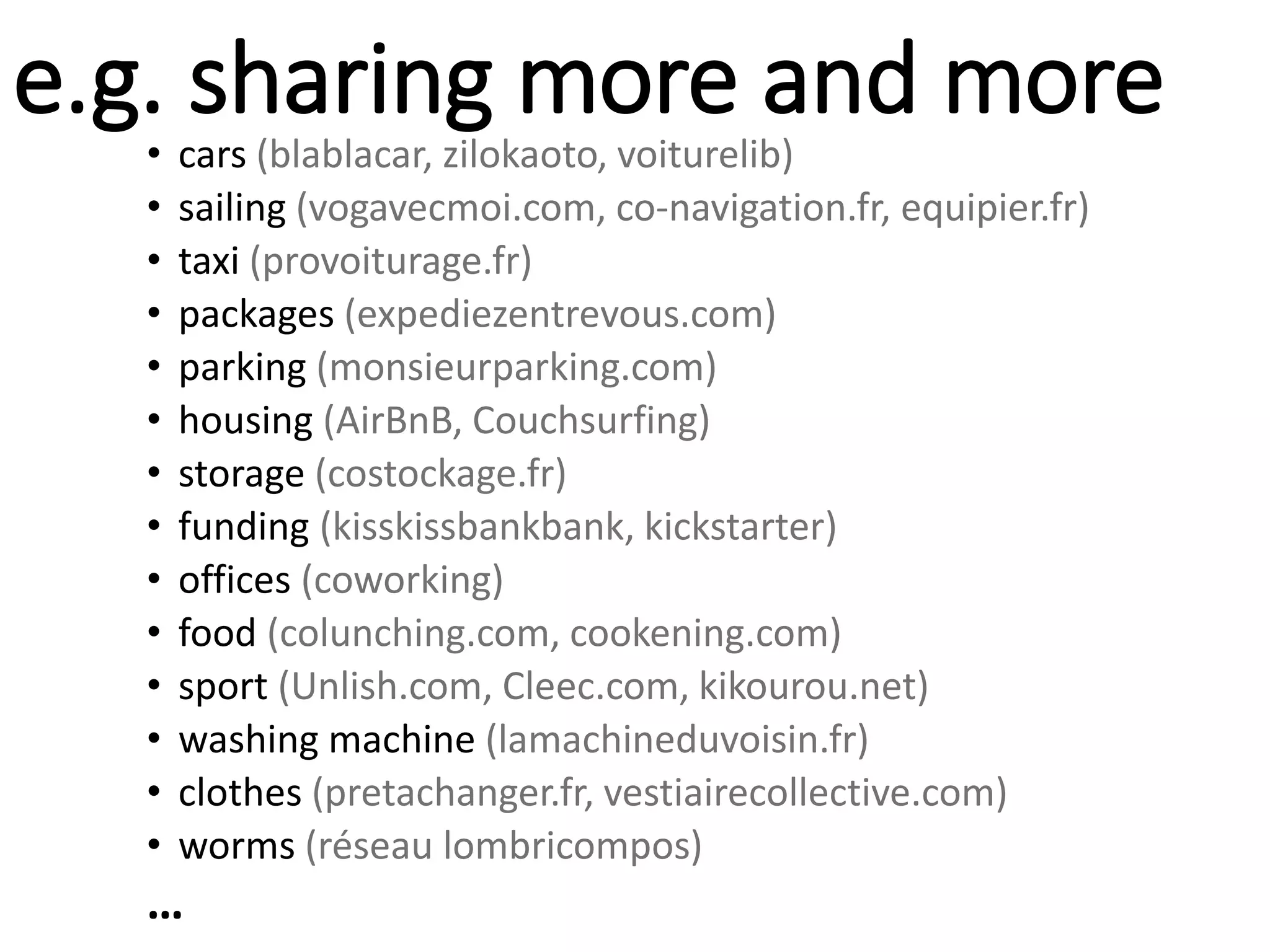 e.g. sharing more and more
• cars (blablacar, zilokaoto, voiturelib)
• sailing (vogavecmoi.com, co-navigation.fr, equipier.fr)
• taxi (provoiturage.fr)
• packages (expediezentrevous.com)
• parking (monsieurparking.com)
• housing (AirBnB, Couchsurfing)
• storage (costockage.fr)
• funding (kisskissbankbank, kickstarter)
• offices (coworking)
• food (colunching.com, cookening.com)
• sport (Unlish.com, Cleec.com, kikourou.net)
• washing machine (lamachineduvoisin.fr)
• clothes (pretachanger.fr, vestiairecollective.com)
• worms (réseau lombricompos)
…
 