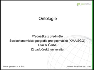 Ontologie Přednáška z předmětu Socioekonomická geografie pro geomatiku (KMA/SGG) Otakar Čerba Západočeská univerzita Datum vytvoření: 24.3. 2010 Poslední aktualizace: 27.3. 2010 