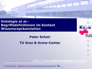 Ontologie et al.-
Begriffsdefinitionen im Kontext
Wissensrepräsentation

                              Peter Scheir
                  TU Graz & Know-Center




                                  http://www.know-center.at/swat
 © Know-Center - gefördert durch das Kompetenzzentrenprogramm