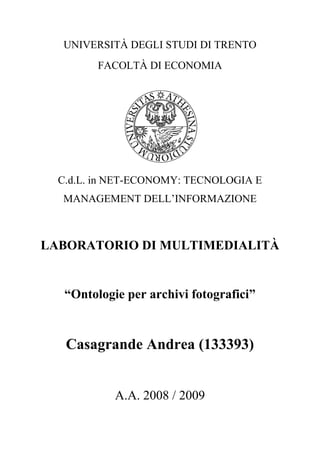 UNIVERSITÀ DEGLI STUDI DI TRENTO
         FACOLTÀ DI ECONOMIA




  C.d.L. in NET-ECONOMY: TECNOLOGIA E
  MANAGEMENT DELL‟INFORMAZIONE



LABORATORIO DI MULTIMEDIALITÀ


   “Ontologie per archivi fotografici”


   Casagrande Andrea (133393)


            A.A. 2008 / 2009
 