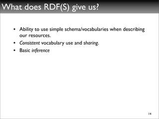 What does RDF(S) give us?

   • Ability to use simple schema/vocabularies when describing
     our resources.
   • Consistent vocabulary use and sharing.
   • Basic inference




                                                                 14
 