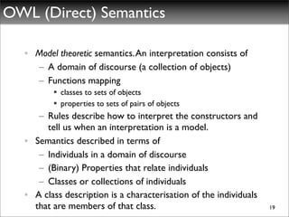 OWL (Direct) Semantics

  • Model theoretic semantics. An interpretation consists of
    – A domain of discourse (a collection of objects)
    – Functions mapping
          classes to sets of objects
          properties to sets of pairs of objects
     – Rules describe how to interpret the constructors and
       tell us when an interpretation is a model.
  • Semantics described in terms of
     – Individuals in a domain of discourse
     – (Binary) Properties that relate individuals
     – Classes or collections of individuals
  • A class description is a characterisation of the individuals
    that are members of that class.                                19
 
