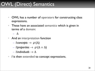 OWL (Direct) Semantics

  • OWL has a number of operators for constructing class
    expressions.
  • These have an associated semantics which is given in
    terms of a domain:
     – Δ
  • And an interpretation function
     – I:concepts ! ℘(Δ)
     – I:properties ! ℘(Δ £ Δ)
     – I:individuals ! Δ
  • I is then extended to concept expressions.


                                                           20
 