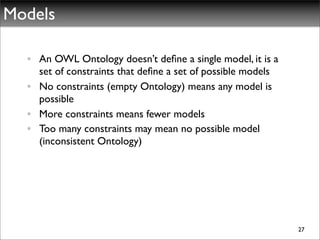 Models

  • An OWL Ontology doesn’t deﬁne a single model, it is a
    set of constraints that deﬁne a set of possible models
  • No constraints (empty Ontology) means any model is
    possible
  • More constraints means fewer models
  • Too many constraints may mean no possible model
    (inconsistent Ontology)




                                                             27
 
