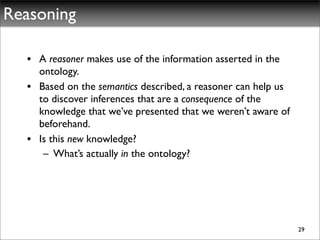 Reasoning

  • A reasoner makes use of the information asserted in the
    ontology.
  • Based on the semantics described, a reasoner can help us
    to discover inferences that are a consequence of the
    knowledge that we’ve presented that we weren’t aware of
    beforehand.
  • Is this new knowledge?
     – What’s actually in the ontology?




                                                               29
 