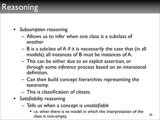 Reasoning

  • Subsumption reasoning
     – Allows us to infer when one class is a subclass of
        another
     – B is a subclass of A if it is necessarily the case that (in all
        models), all instances of B must be instances of A.
     – This can be either due to an explicit assertion, or
        through some inference process based on an intensional
        deﬁnition.
     – Can then build concept hierarchies representing the
        taxonomy.
     – This is classiﬁcation of classes.
  • Satisﬁability reasoning
     – Tells us when a concept is unsatisﬁable
           i.e. when there is no model in which the interpretation of the
                                                                             30
            class is non-empty.
 