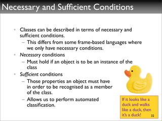 Necessary and Sufﬁcient Conditions

   • Classes can be described in terms of necessary and
     sufﬁcient conditions.
      – This differs from some frame-based languages where
        we only have necessary conditions.
   • Necessary conditions
      – Must hold if an object is to be an instance of the
        class
   • Sufﬁcient conditions
      – Those properties an object must have
        in order to be recognised as a member
        of the class.
      – Allows us to perform automated               If it looks like a
        classiﬁcation.                               duck and walks
                                                         like a duck, then
                                                         it’s a duck!     32
 