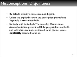 Misconceptions: Disjointness

   • By default, primitive classes are not disjoint.
   • Unless we explicitly say so, the description (Animal and
     Vegetable) is not unsatiﬁable.
   • Similarly with individuals. The so-called Unique Name
     Assumption (often present in DL languages) does not hold,
     and individuals are not considered to be distinct unless
     explicitly asserted to be so.




                                                                 33
 