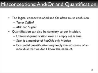 Misconceptions: And/Or and Quantiﬁcation

   • The logical connectives And and Or often cause confusion
      – Tea or Coffee?
      – Milk and Sugar?
   • Quantiﬁcation can also be contrary to our intuition.
      – Universal quantiﬁcation over an empty set is true.
      – Sean is a member of hasChild only Martian
      – Existential quantiﬁcation may imply the existence of an
        individual that we don’t know the name of.




                                                                  35
 