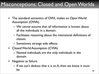 Misconceptions: Closed and Open Worlds

   • The standard semantics of OWL makes an Open World
     Assumption (OWA).
      – We cannot assume that all information is known about
        all the individuals in a domain.
      – Facilitates reasoning about the intensional deﬁnitions of
        classes.
      – Sometimes strange side effects	

   • Closed World Assumption (CWA)
      – Named individuals are the only individuals in the
        domain
   • Negation as failure.
      – If we can’t deduce that x is an A, then we know it must
        be                                                          36
 