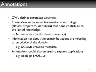 Annotations

  • OWL deﬁnes annotation properties.
  • These allow us to assert information about things
    (classes, properties, individuals) that don’t contribute to
    the logical knowledge.
     – No semantics (in the direct semantics)
  • Information not about the domain but about the modelling
    or description of the domain
     – e.g. DC style creation metadata
  • Annotations could also be used to support applications
     – e.g. labels (cf SKOS.....)


                                                                  37
 