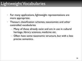 Lightweight Vocabularies

   • For many applications, lightweight representations are
     more appropriate.
   • Thesauri, classiﬁcation schemes, taxonomies and other
     controlled vocabularies
      – Many of these already exist and are in use in cultural
        heritage, library sciences, medicine etc.
      – Often have some taxonomic structure, but with a less
        precise semantics.




                                                                 39
 