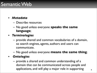 Semantic Web

  • Metadata
     – Describe resources
     – No good unless everyone speaks the same
       language;
  • Terminologies
     – provide shared and common vocabularies of a domain,
       so search engines, agents, authors and users can
       communicate.
     – No good unless everyone means the same thing;
  • Ontologies
     – provide a shared and common understanding of a
       domain that can be communicated across people and
       applications, and will play a major role in supporting   4
 