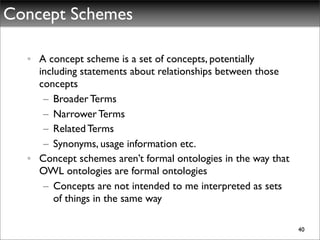 Concept Schemes

  • A concept scheme is a set of concepts, potentially
    including statements about relationships between those
    concepts
     – Broader Terms
     – Narrower Terms
     – Related Terms
     – Synonyms, usage information etc.
  • Concept schemes aren’t formal ontologies in the way that
    OWL ontologies are formal ontologies
     – Concepts are not intended to me interpreted as sets
        of things in the same way

                                                               40
 