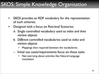 SKOS: Simple Knowledge Organisation

   •   SKOS provides an RDF vocabulary for the representation
       of such schemes.
   •   Designed with a focus on Retrieval Scenarios
       A. Single controlled vocabulary used to index and then
          retrieve objects
       B. Different controlled vocabularies used to index and
          retrieve objects
          • Mappings then required between the vocabularies
       – Initial use cases/requirements focus on these tasks
          • Not worrying about activities like Natural Language
            translation



                                                                  41
 