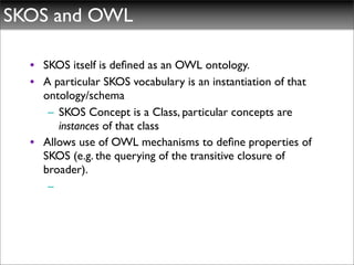 SKOS and OWL

  • SKOS itself is deﬁned as an OWL ontology.
  • A particular SKOS vocabulary is an instantiation of that
    ontology/schema
     – SKOS Concept is a Class, particular concepts are
       instances of that class
  • Allows use of OWL mechanisms to deﬁne properties of
    SKOS (e.g. the querying of the transitive closure of
    broader).
     –
 