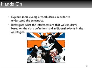Hands On

  • Explore some example vocabularies in order to
    understand the semantics.
  • Investigate what the inferences are that we can draw,
    based on the class deﬁnitions and additional axioms in the
    ontologies.




                                                                 53
 