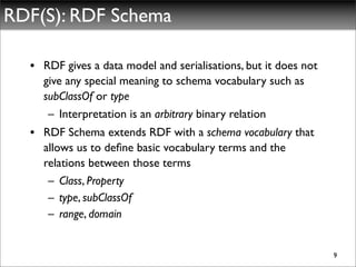 RDF(S): RDF Schema

  • RDF gives a data model and serialisations, but it does not
    give any special meaning to schema vocabulary such as
    subClassOf or type
     – Interpretation is an arbitrary binary relation
  • RDF Schema extends RDF with a schema vocabulary that
    allows us to deﬁne basic vocabulary terms and the
    relations between those terms
     – Class, Property
     – type, subClassOf
     – range, domain


                                                                 9
 