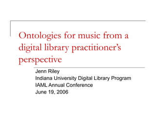 Ontologies for music from a
digital library practitioner’s
perspective
Jenn Riley
Indiana University Digital Library Program
IAML Annual Conference
June 19, 2006

 