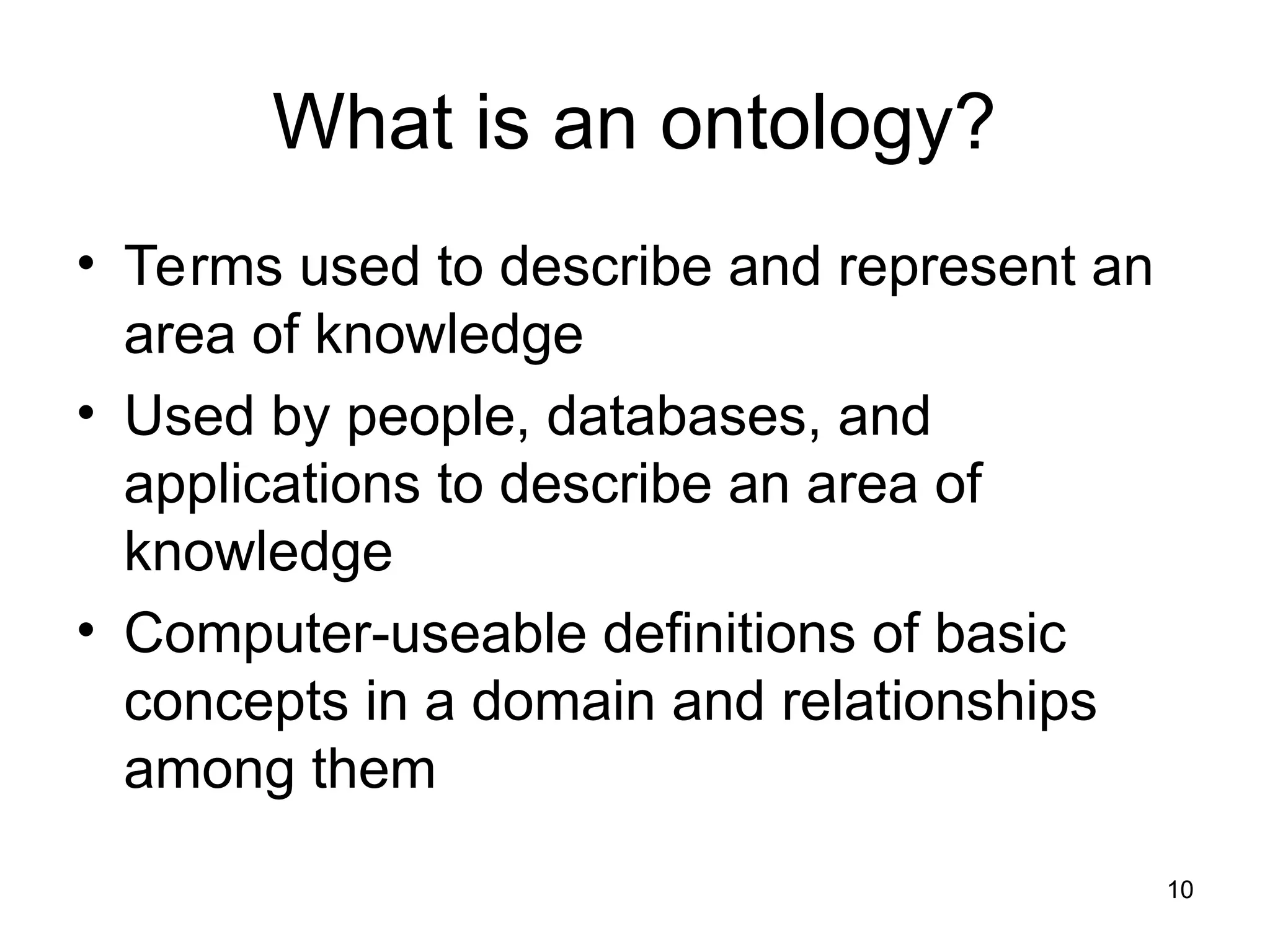 10
What is an ontology?
• Terms used to describe and represent an
area of knowledge
• Used by people, databases, and
applications to describe an area of
knowledge
• Computer-useable definitions of basic
concepts in a domain and relationships
among them
 